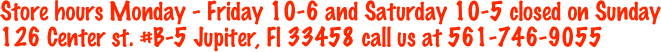 Store hours Monday - Friday 10-6 and Saturday 10-5 closed on Sunday
126 Center st. #B-5 Jupiter, Fl 33458 call us at 561-746-9055